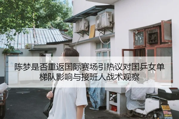 陈梦是否重返国际赛场引热议对国乒女单梯队影响与接班人战术观察